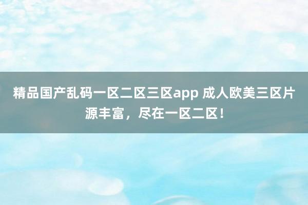 精品国产乱码一区二区三区app 成人欧美三区片源丰富，尽在一区二区！