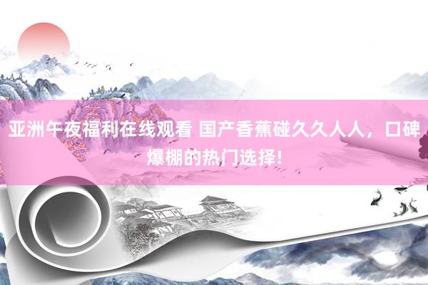 亚洲午夜福利在线观看 国产香蕉碰久久人人，口碑爆棚的热门选择!