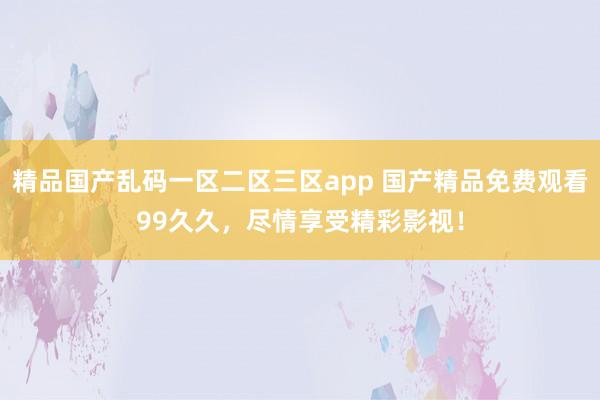 精品国产乱码一区二区三区app 国产精品免费观看99久久，尽情享受精彩影视！