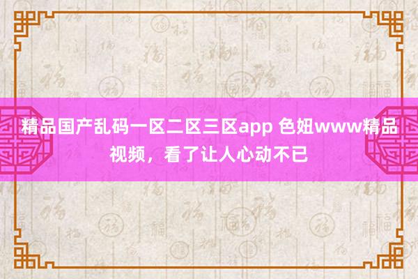 精品国产乱码一区二区三区app 色妞www精品视频，看了让人心动不已