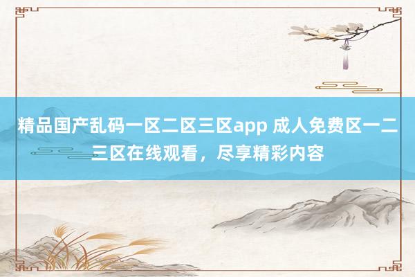 精品国产乱码一区二区三区app 成人免费区一二三区在线观看，尽享精彩内容