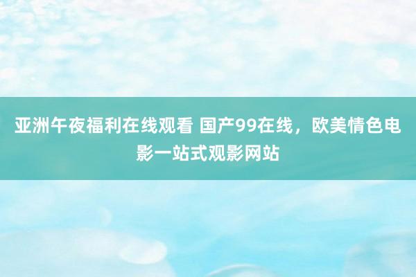 亚洲午夜福利在线观看 国产99在线，欧美情色电影一站式观影网站
