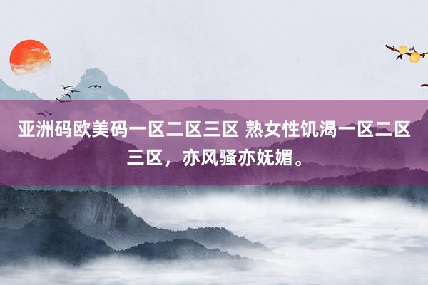 亚洲码欧美码一区二区三区 熟女性饥渴一区二区三区，亦风骚亦妩媚。