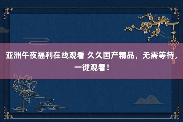 亚洲午夜福利在线观看 久久国产精品，无需等待，一键观看！