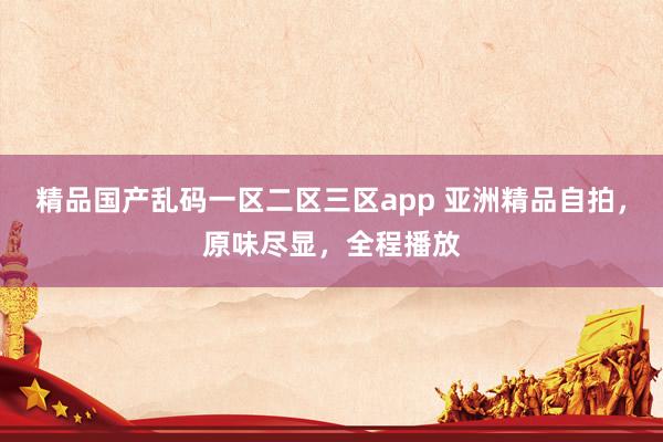 精品国产乱码一区二区三区app 亚洲精品自拍，原味尽显，全程播放