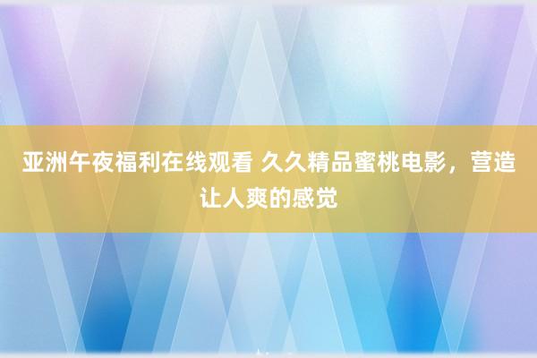 亚洲午夜福利在线观看 久久精品蜜桃电影，营造让人爽的感觉