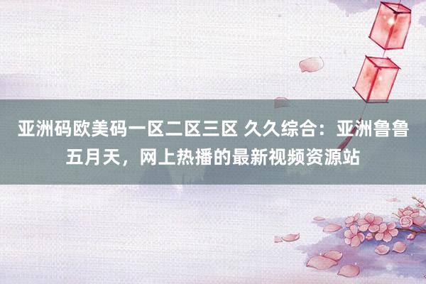 亚洲码欧美码一区二区三区 久久综合：亚洲鲁鲁五月天，网上热播的最新视频资源站