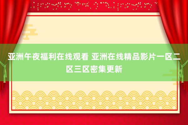 亚洲午夜福利在线观看 亚洲在线精品影片一区二区三区密集更新