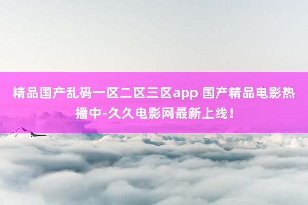 精品国产乱码一区二区三区app 国产精品电影热播中-久久电影网最新上线！