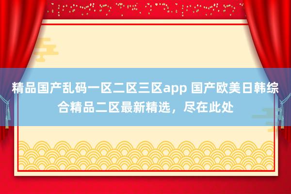 精品国产乱码一区二区三区app 国产欧美日韩综合精品二区最新精选，尽在此处