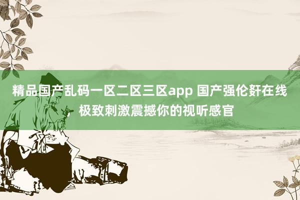精品国产乱码一区二区三区app 国产强伦姧在线，极致刺激震撼你的视听感官