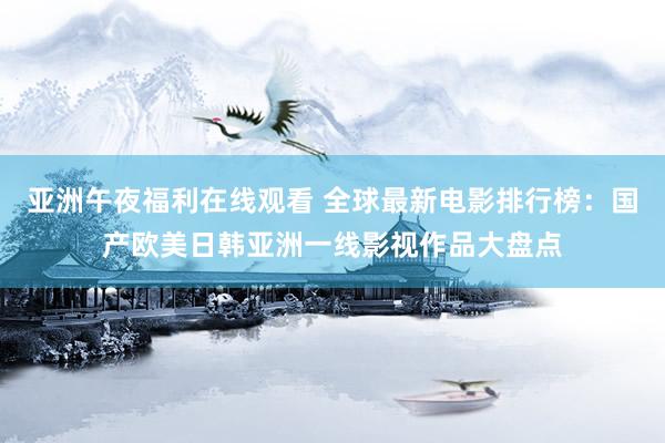 亚洲午夜福利在线观看 全球最新电影排行榜：国产欧美日韩亚洲一线影视作品大盘点