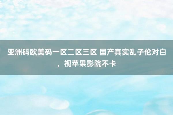亚洲码欧美码一区二区三区 国产真实乱子伦对白，视苹果影院不卡
