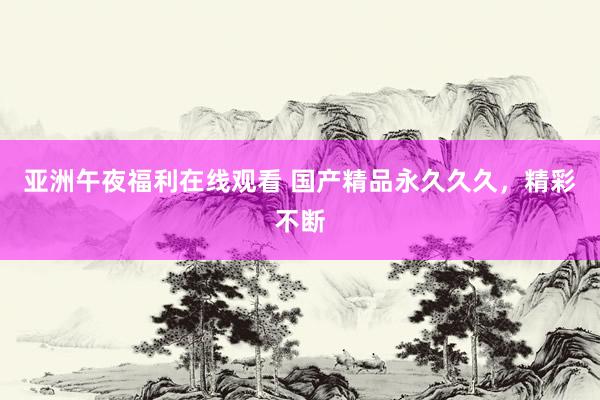 亚洲午夜福利在线观看 国产精品永久久久，精彩不断