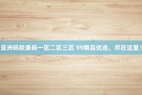 亚洲码欧美码一区二区三区 99精品优选，尽在这里！