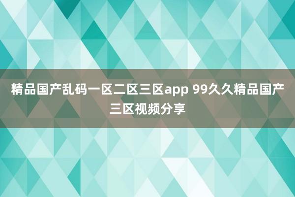 精品国产乱码一区二区三区app 99久久精品国产三区视频分享