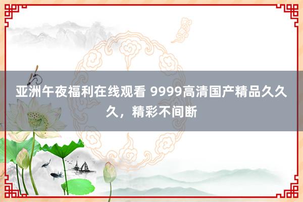 亚洲午夜福利在线观看 9999高清国产精品久久久，精彩不间断