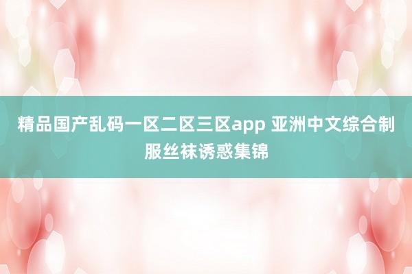 精品国产乱码一区二区三区app 亚洲中文综合制服丝袜诱惑集锦