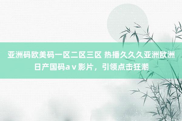 亚洲码欧美码一区二区三区 热播久久久亚洲欧洲日产国码aⅴ影片，引领点击狂潮
