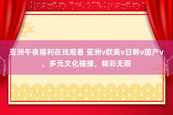 亚洲午夜福利在线观看 亚洲v欧美v日韩v国产v，多元文化碰撞，精彩无限