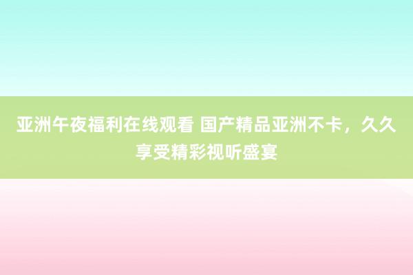 亚洲午夜福利在线观看 国产精品亚洲不卡，久久享受精彩视听盛宴