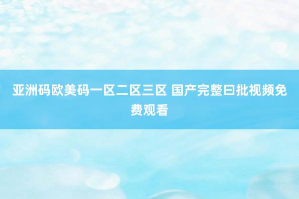 亚洲码欧美码一区二区三区 国产完整曰批视频免费观看