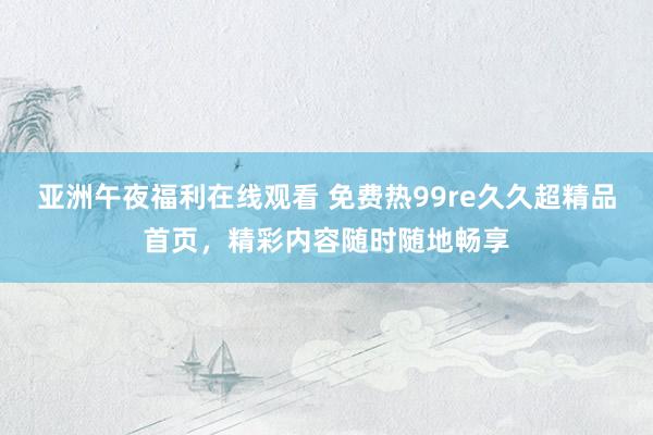 亚洲午夜福利在线观看 免费热99re久久超精品首页，精彩内容随时随地畅享