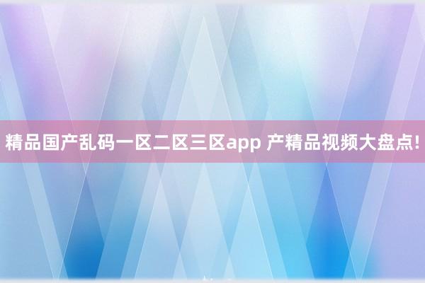精品国产乱码一区二区三区app 产精品视频大盘点!