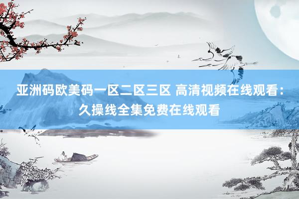 亚洲码欧美码一区二区三区 高清视频在线观看：久操线全集免费在线观看