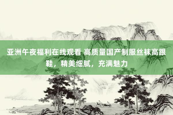 亚洲午夜福利在线观看 高质量国产制服丝袜高跟鞋，精美细腻，充满魅力
