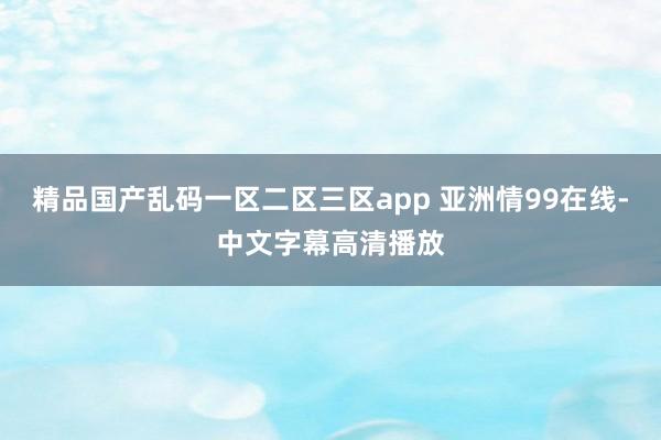 精品国产乱码一区二区三区app 亚洲情99在线-中文字幕高清播放