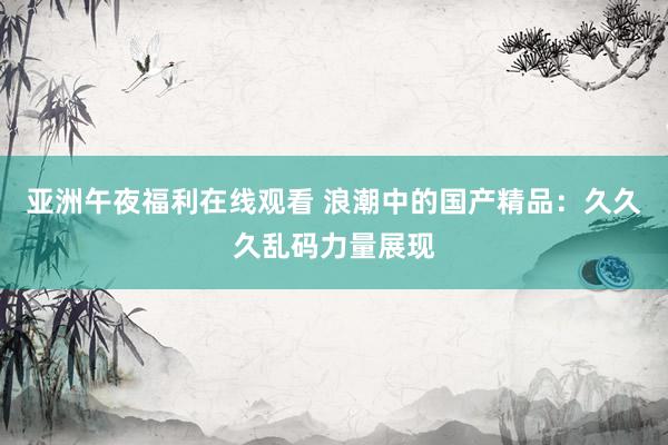 亚洲午夜福利在线观看 浪潮中的国产精品：久久久乱码力量展现