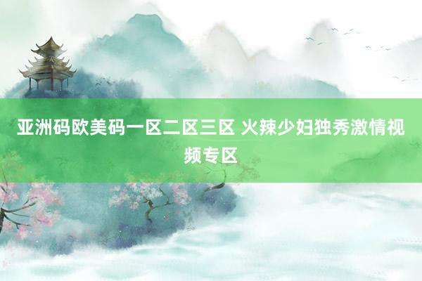 亚洲码欧美码一区二区三区 火辣少妇独秀激情视频专区