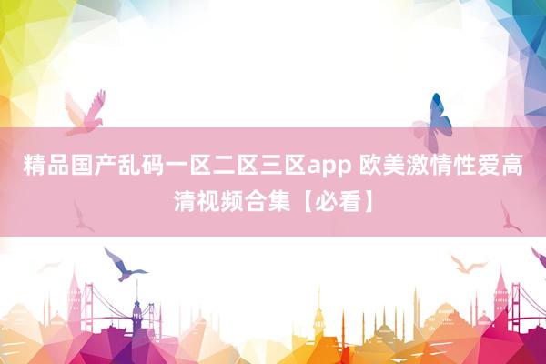 精品国产乱码一区二区三区app 欧美激情性爱高清视频合集【必看】
