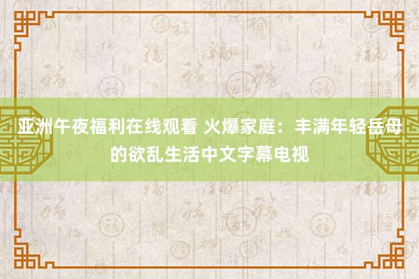 亚洲午夜福利在线观看 火爆家庭：丰满年轻岳母的欲乱生活中文字幕电视