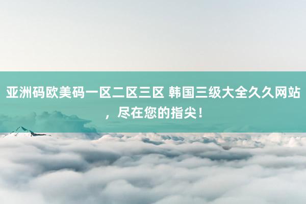 亚洲码欧美码一区二区三区 韩国三级大全久久网站，尽在您的指尖！
