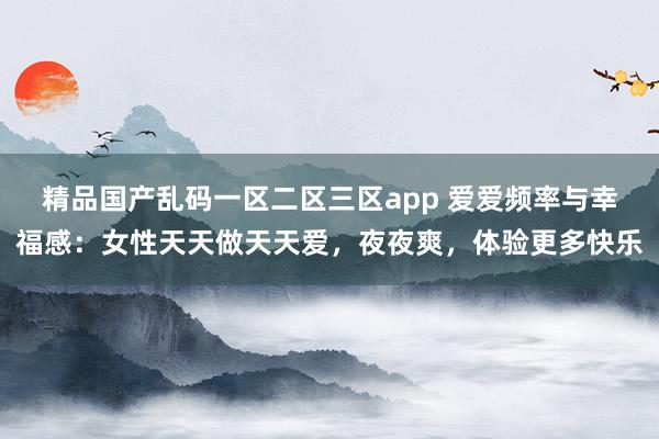 精品国产乱码一区二区三区app 爱爱频率与幸福感：女性天天做天天爱，夜夜爽，体验更多快乐