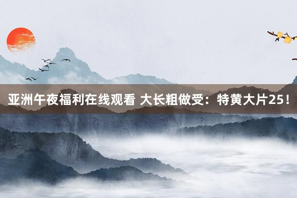 亚洲午夜福利在线观看 大长粗做受：特黄大片25！