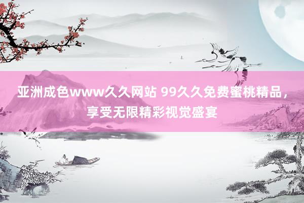 亚洲成色www久久网站 99久久免费蜜桃精品，享受无限精彩视觉盛宴
