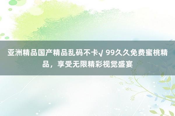 亚洲精品国产精品乱码不卡√ 99久久免费蜜桃精品，享受无限精彩视觉盛宴