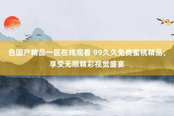 色国产精品一区在线观看 99久久免费蜜桃精品，享受无限精彩视觉盛宴