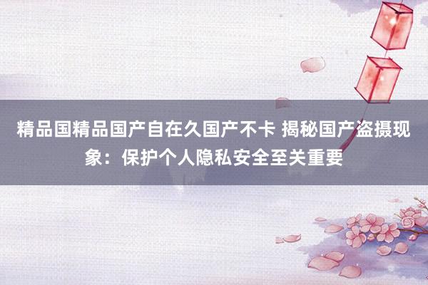 精品国精品国产自在久国产不卡 揭秘国产盗摄现象：保护个人隐私安全至关重要