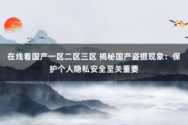 在线看国产一区二区三区 揭秘国产盗摄现象：保护个人隐私安全至关重要