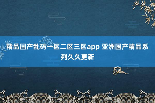 精品国产乱码一区二区三区app 亚洲国产精品系列久久更新