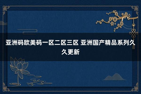 亚洲码欧美码一区二区三区 亚洲国产精品系列久久更新