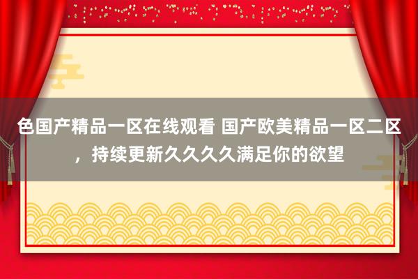 色国产精品一区在线观看 国产欧美精品一区二区，持续更新久久久久满足你的欲望