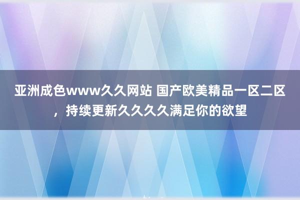 亚洲成色www久久网站 国产欧美精品一区二区，持续更新久久久久满足你的欲望