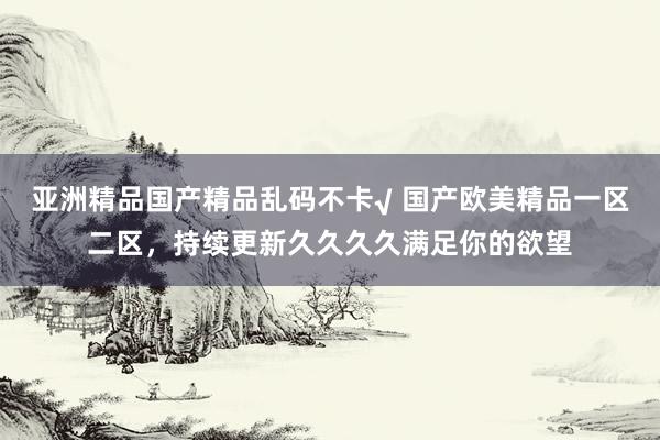 亚洲精品国产精品乱码不卡√ 国产欧美精品一区二区，持续更新久久久久满足你的欲望