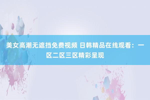 美女高潮无遮挡免费视频 日韩精品在线观看：一区二区三区精彩呈现