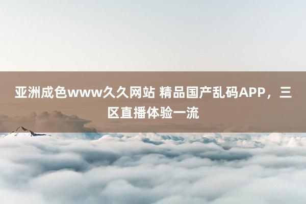 亚洲成色www久久网站 精品国产乱码APP，三区直播体验一流